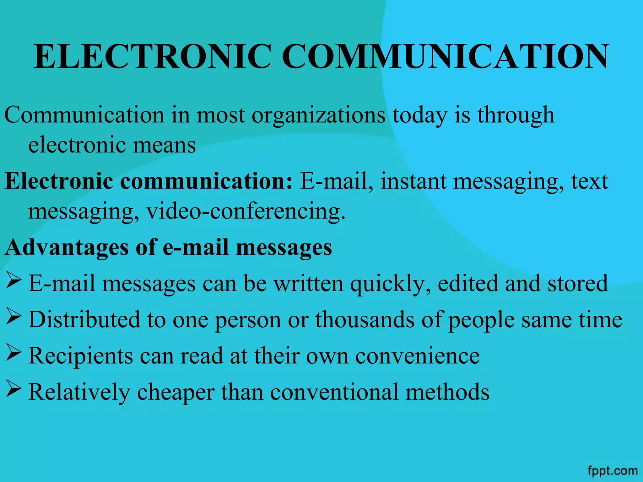 ELECTRONIC COMMUNICATION
Communication in most organizations today is through
  electronic means
Electronic communication: E-mail, instant messaging, text
  messaging, video-conferencing.
Advantages of e-mail messages
 E-mail messages can be written quickly, edited and stored
 Distributed to one person or thousands of people same time
 Recipients can read at their own convenience
 Relatively cheaper than conventional methods
 