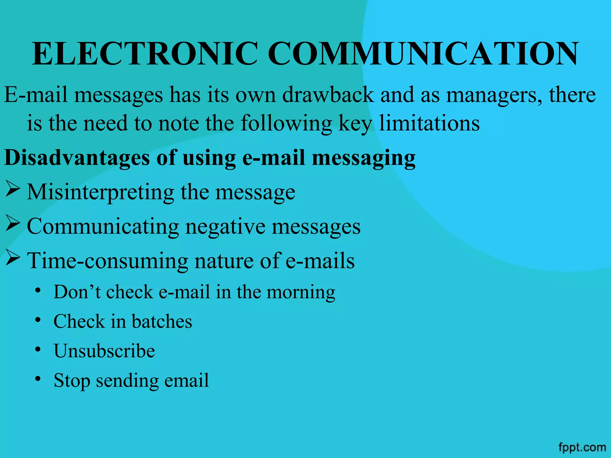 ELECTRONIC COMMUNICATION
E-mail messages has its own drawback and as managers, there
  is the need to note the following key limitations
Disadvantages of using e-mail messaging
 Misinterpreting the message
 Communicating negative messages
 Time-consuming nature of e-mails
   •   Don’t check e-mail in the morning
   •   Check in batches
   •   Unsubscribe
   •   Stop sending email
 