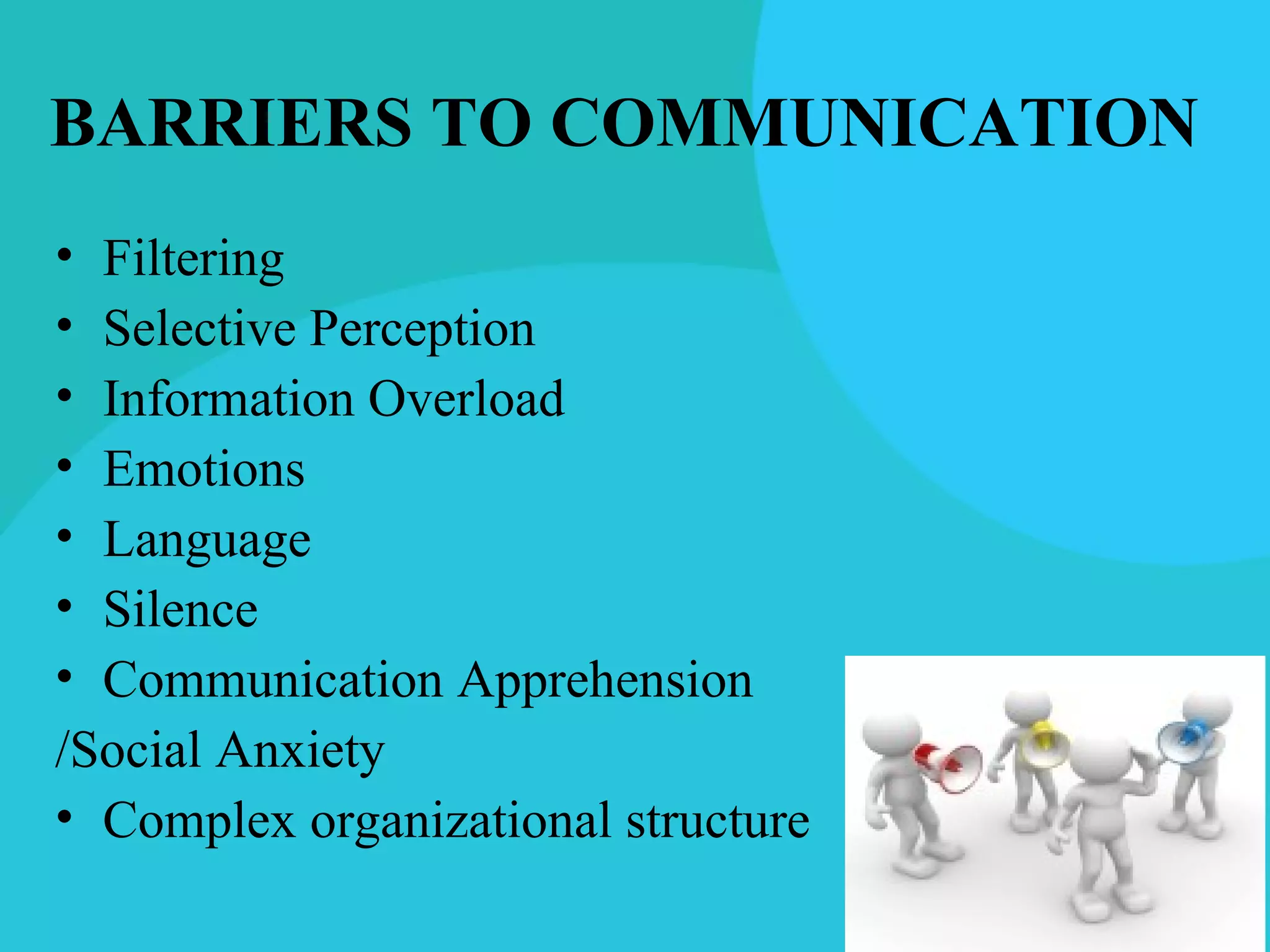 BARRIERS TO COMMUNICATION
• Filtering
• Selective Perception
• Information Overload
• Emotions
• Language
• Silence
• Communication Apprehension
/Social Anxiety
• Complex organizational structure
 