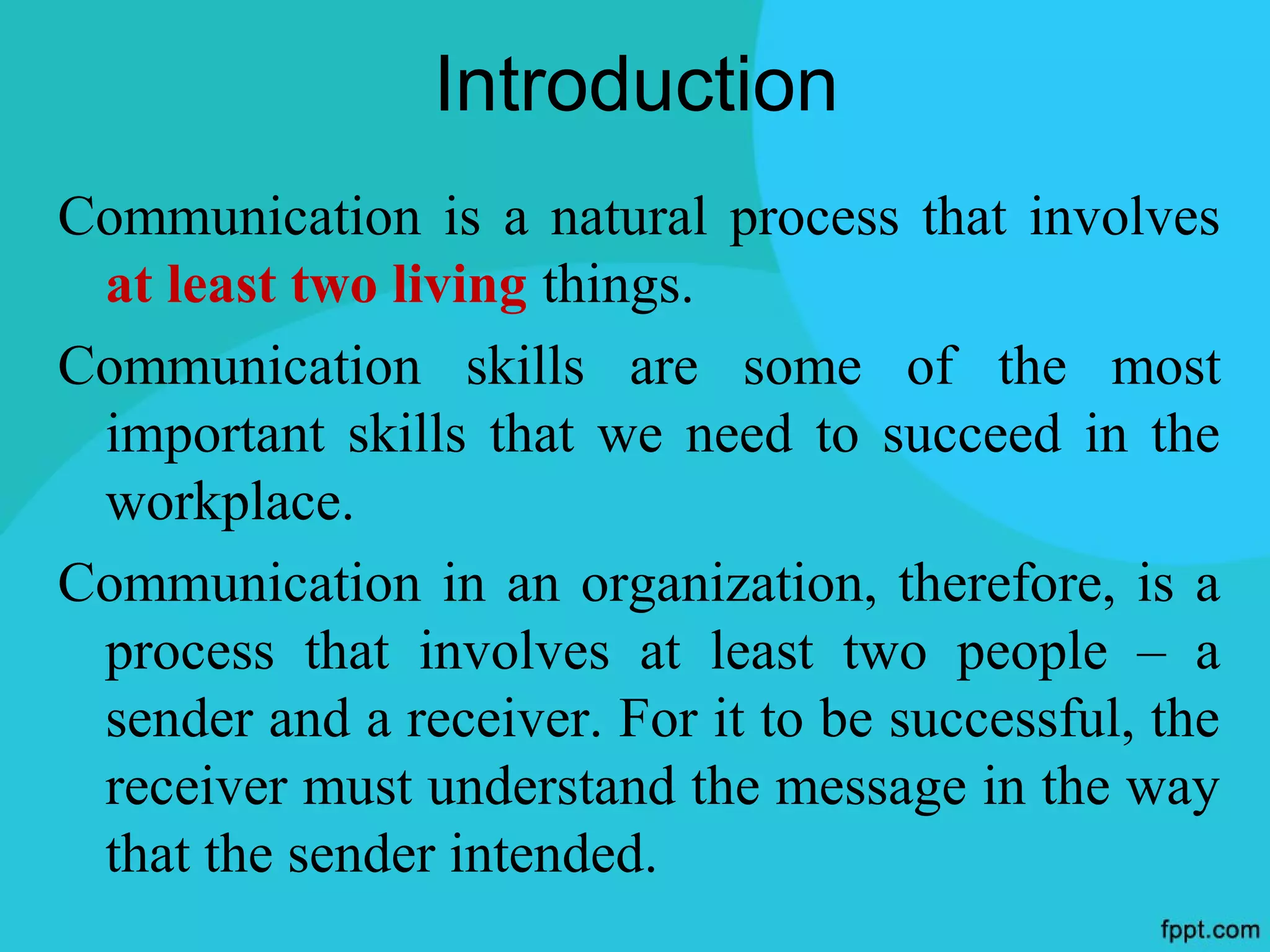 Introduction
Communication is a natural process that involves
 at least two living things.
Communication skills are some of the most
 important skills that we need to succeed in the
 workplace.
Communication in an organization, therefore, is a
 process that involves at least two people – a
 sender and a receiver. For it to be successful, the
 receiver must understand the message in the way
 that the sender intended.
 