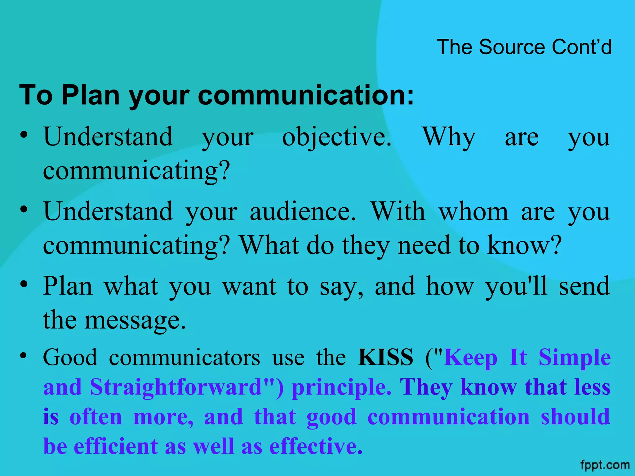The Source Cont’d

To Plan your communication:
• Understand your objective. Why are you
  communicating?
• Understand your audience. With whom are you
  communicating? What do they need to know?
• Plan what you want to say, and how you'll send
  the message.
• Good communicators use the KISS ("Keep It Simple
  and Straightforward") principle. They know that less
  is often more, and that good communication should
  be efficient as well as effective.
 