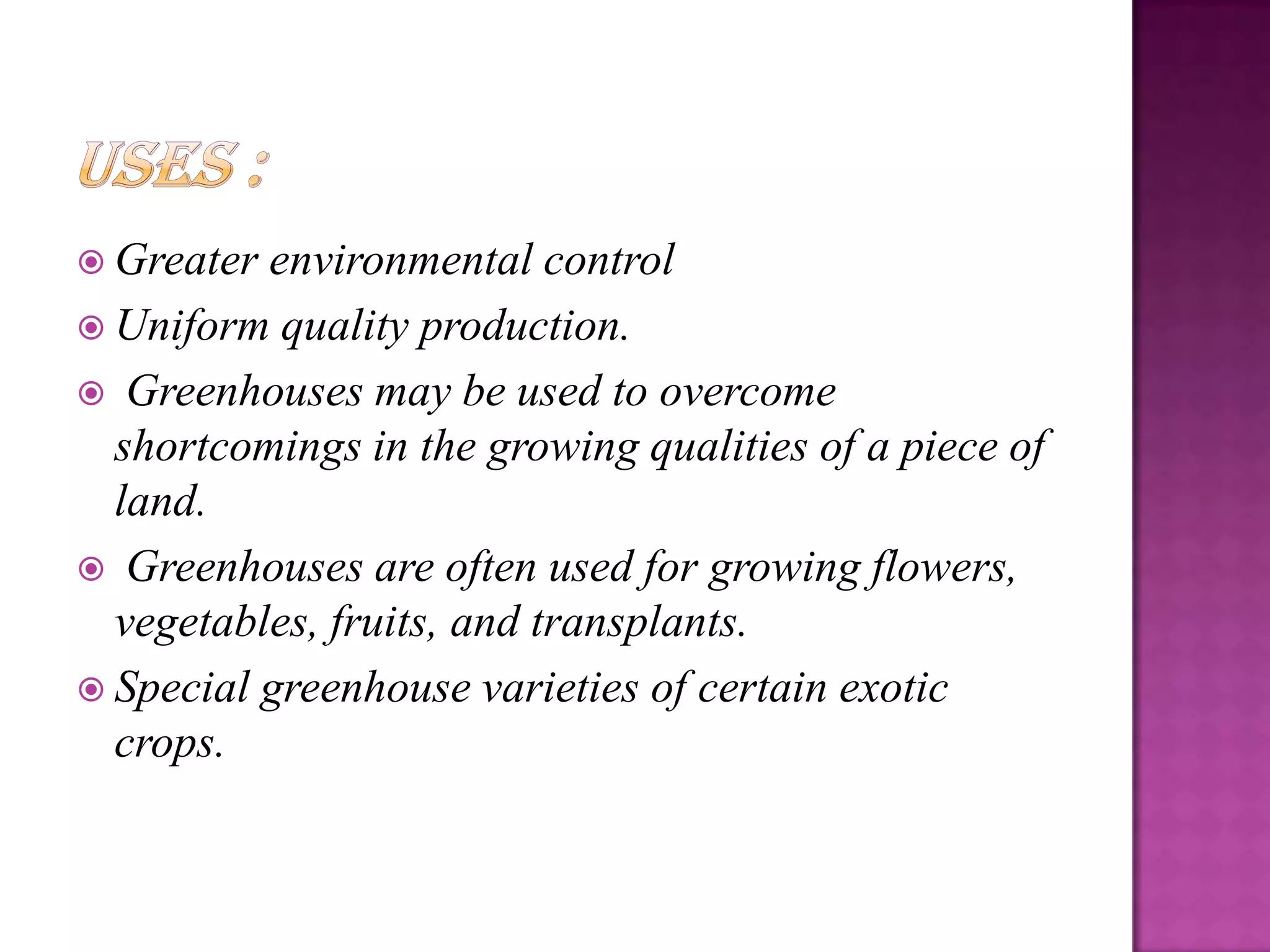  Greater environmental control
 Uniform quality production.
 Greenhouses may be used to overcome
  shortcomings in the growing qualities of a piece of
  land.
 Greenhouses are often used for growing flowers,
  vegetables, fruits, and transplants.
 Special greenhouse varieties of certain exotic
  crops.
 