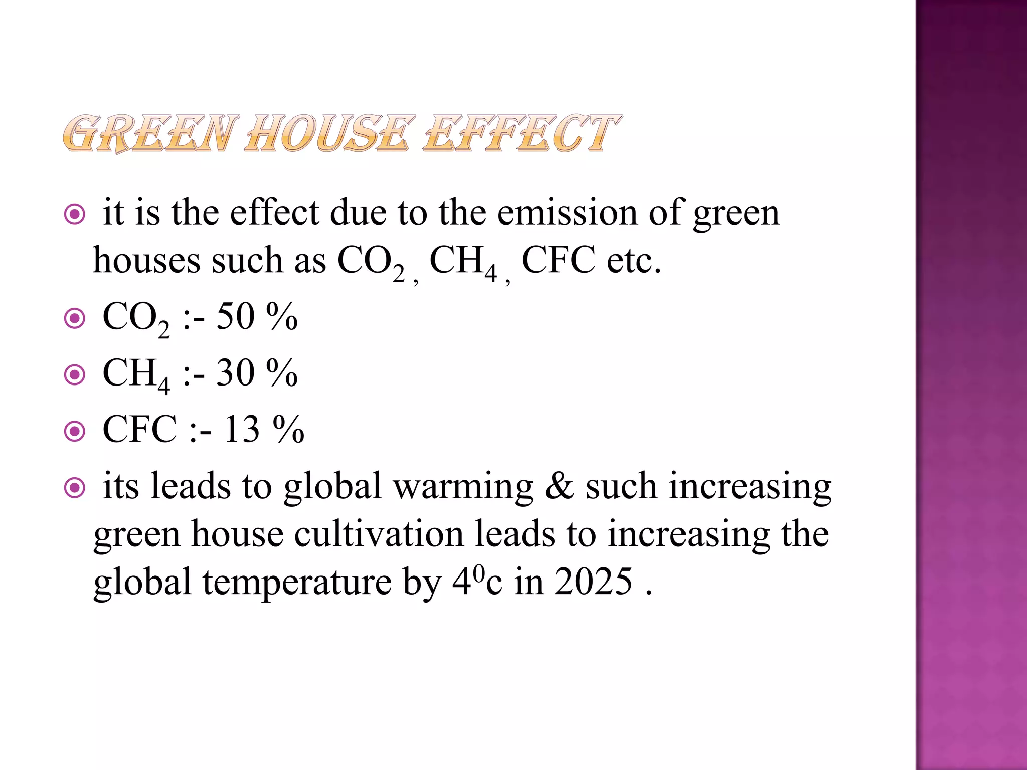  it is the effect due to the emission of green
 houses such as CO2 , CH4 , CFC etc.
 CO2 :- 50 %
 CH4 :- 30 %
 CFC :- 13 %
 its leads to global warming & such increasing
 green house cultivation leads to increasing the
 global temperature by 40c in 2025 .
 