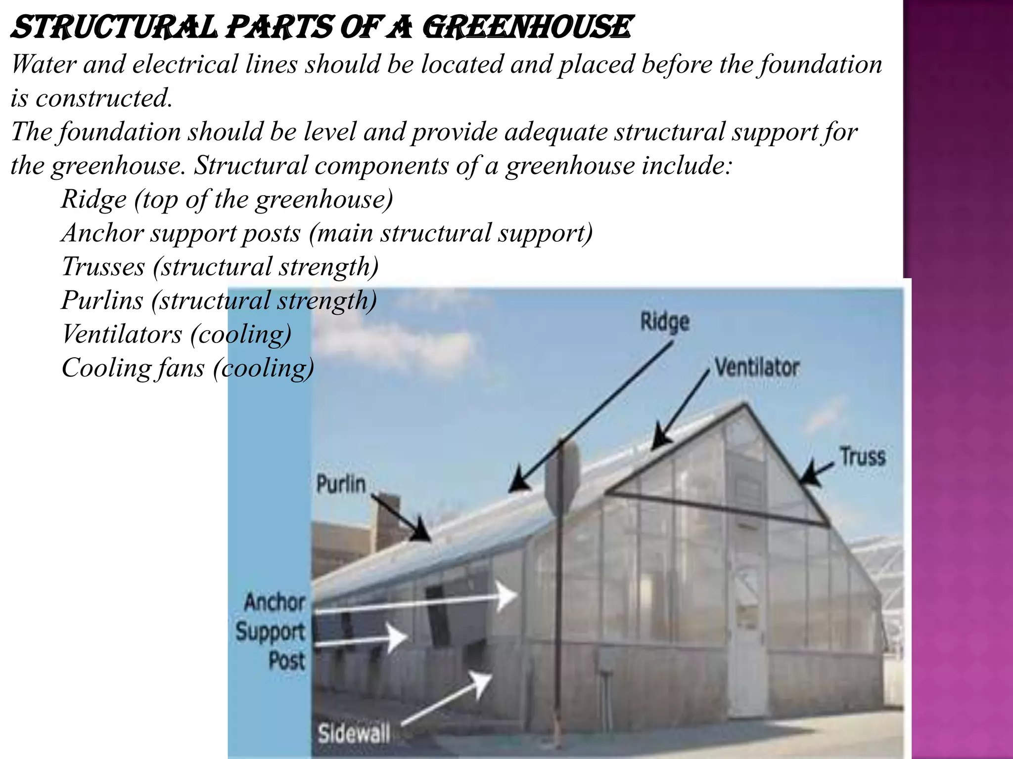 Structural Parts of a Greenhouse
Water and electrical lines should be located and placed before the foundation
is constructed.
The foundation should be level and provide adequate structural support for
the greenhouse. Structural components of a greenhouse include:
     Ridge (top of the greenhouse)
     Anchor support posts (main structural support)
     Trusses (structural strength)
     Purlins (structural strength)
     Ventilators (cooling)
     Cooling fans (cooling)
 