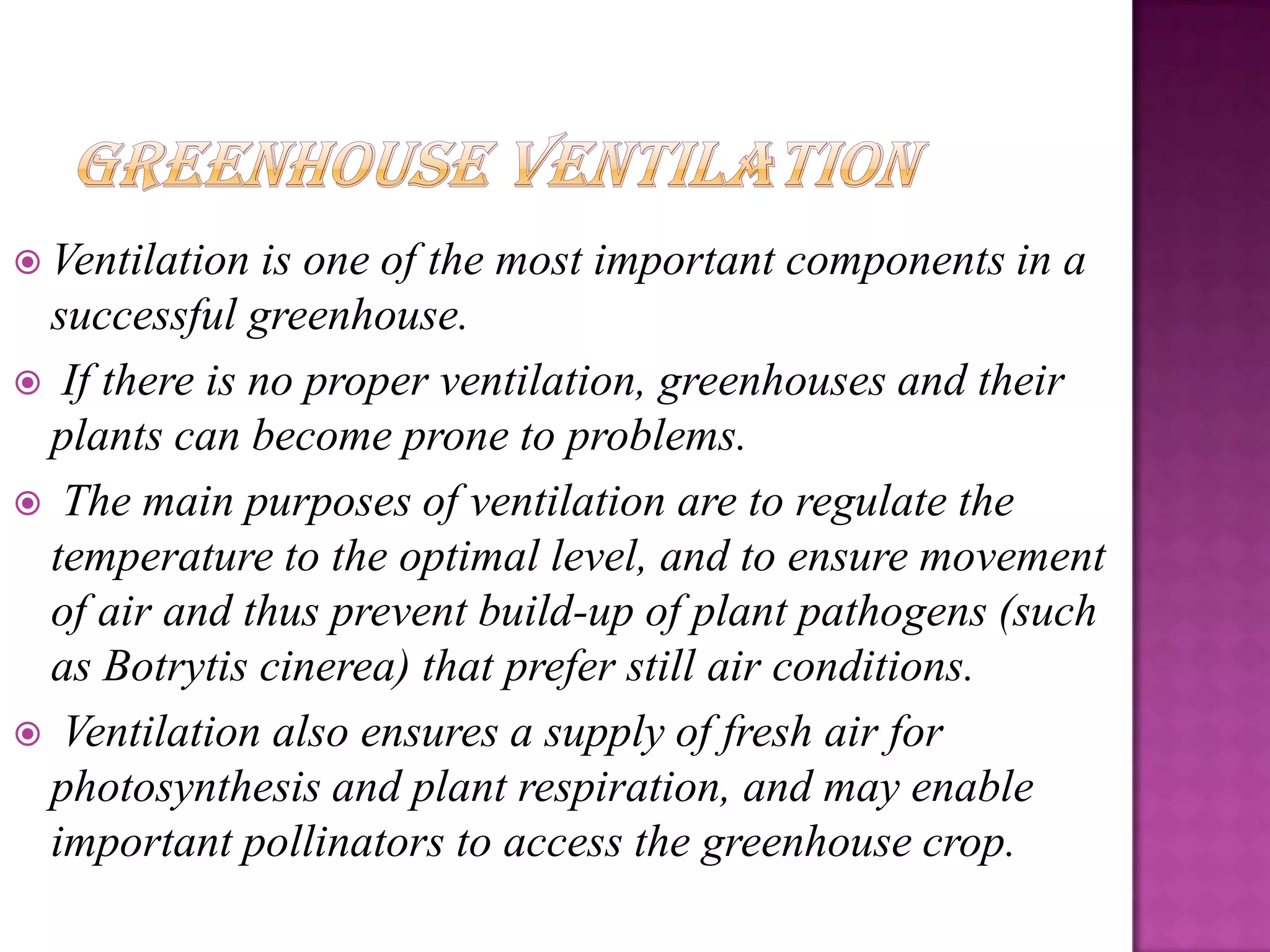 Ventilation  is one of the most important components in a
 successful greenhouse.
 If there is no proper ventilation, greenhouses and their
 plants can become prone to problems.
 The main purposes of ventilation are to regulate the
 temperature to the optimal level, and to ensure movement
 of air and thus prevent build-up of plant pathogens (such
 as Botrytis cinerea) that prefer still air conditions.
 Ventilation also ensures a supply of fresh air for
 photosynthesis and plant respiration, and may enable
 important pollinators to access the greenhouse crop.
 