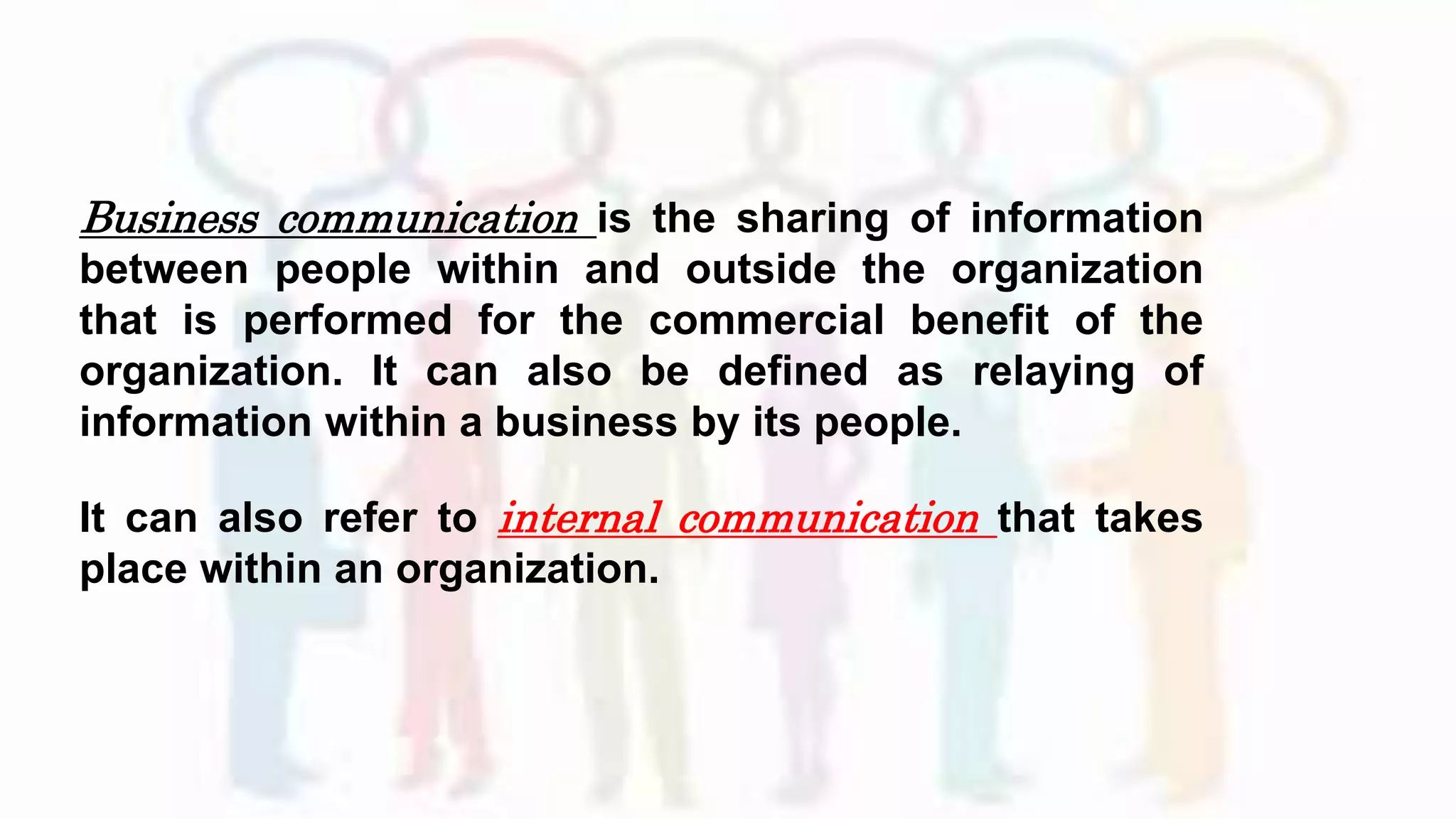 Business communication is the sharing of information
between people within and outside the organization
that is performed for the commercial benefit of the
organization. It can also be defined as relaying of
information within a business by its people.
It can also refer to internal communication that takes
place within an organization.
 