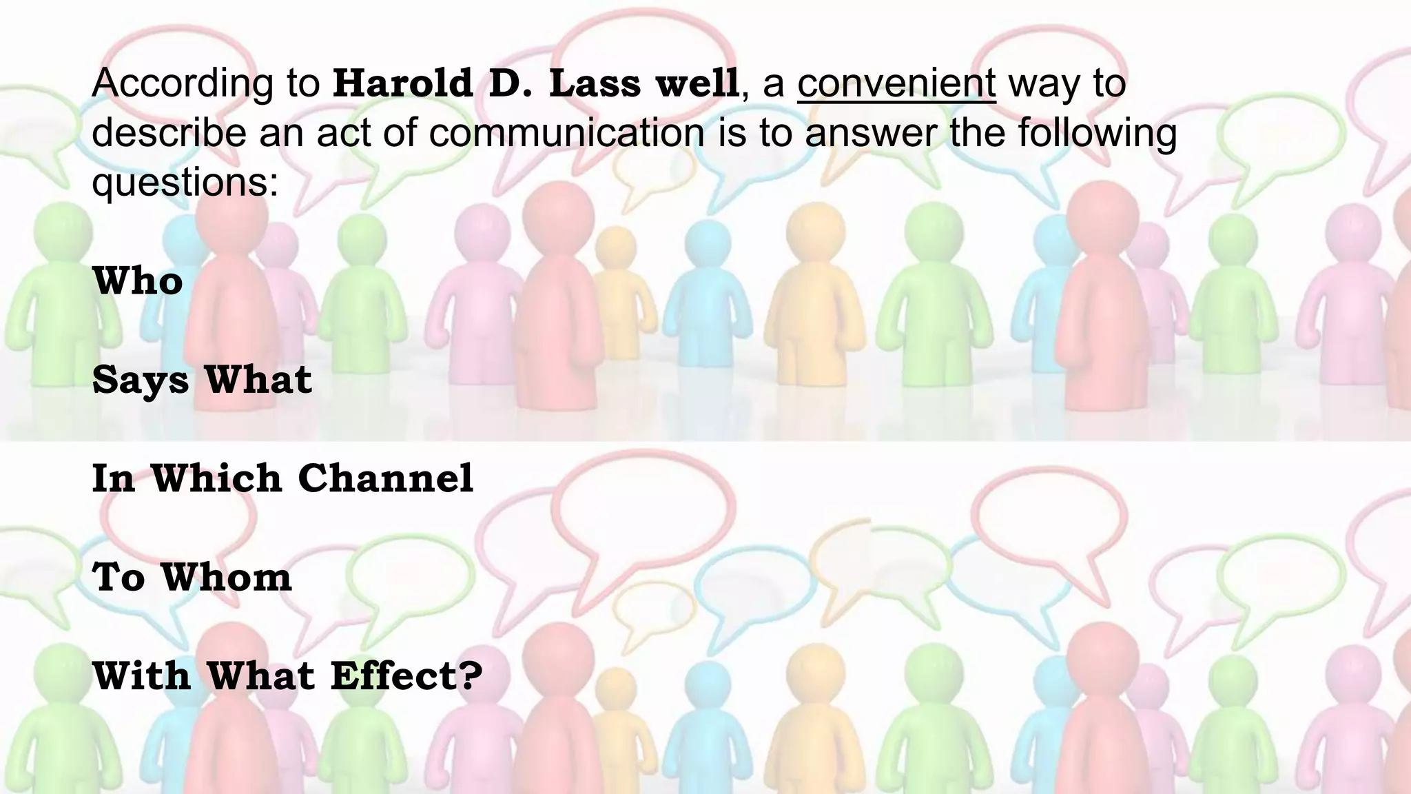 According to Harold D. Lass well, a convenient way to
describe an act of communication is to answer the following
questions:
Who
Says What
In Which Channel
To Whom
With What Effect?
 