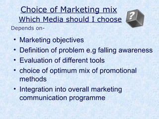 Choice of Marketing mix
Which Media should I choose
• Marketing objectives
• Definition of problem e.g falling awareness
• Evaluation of different tools
• choice of optimum mix of promotional
methods
• Integration into overall marketing
communication programme
Depends on-
 