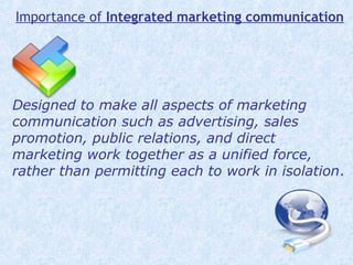 Designed to make all aspects of marketing
communication such as advertising, sales
promotion, public relations, and direct
marketing work together as a unified force,
rather than permitting each to work in isolation.
Importance of Integrated marketing communication
 