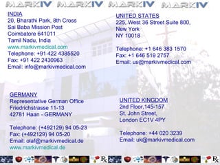 INDIA
20, Bharathi Park, 8th Cross
Sai Baba Mission Post
Coimbatore 641011
Tamil Nadu, India
www.markivmedical.com
Telephone: +91 422 4385520
Fax: +91 422 2430963
Email: info@markivmedical.com
UNITED STATES
225, West 36 Street Suite 800,
New York
NY 10018
Telephone: +1 646 383 1570
Fax: +1 646 519 2757
Email: us@markivmedical.com
GERMANY
Representative German Office
Friedrichstrasse 11-13
42781 Haan - GERMANY
Telephone: (+492129) 94 05-23
Fax: (+492129) 94 05-20
Email: olaf@markivmedical.de
www.markivmedical.de
UNITED KINGDOM
2nd Floor,145-157
St. John Street,
London EC1V 4PY
Telephone: +44 020 3239
Email: uk@markivmedical.com
 