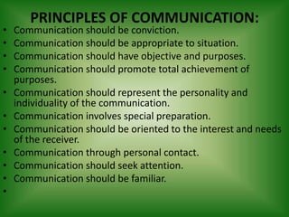 PRINCIPLES OF COMMUNICATION:
•   Communication should be conviction.
•   Communication should be appropriate to situation.
•   Communication should have objective and purposes.
•   Communication should promote total achievement of
    purposes.
•   Communication should represent the personality and
    individuality of the communication.
•   Communication involves special preparation.
•   Communication should be oriented to the interest and needs
    of the receiver.
•   Communication through personal contact.
•   Communication should seek attention.
•   Communication should be familiar.
•
 