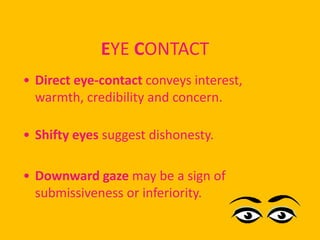 EYE CONTACT
• Direct eye-contact conveys interest,
  warmth, credibility and concern.

• Shifty eyes suggest dishonesty.

• Downward gaze may be a sign of
  submissiveness or inferiority.
 
