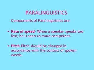 PARALINGUISTICS
 Components of Para linguistics are:

• Rate of speed- When a speaker speaks too
  fast, he is seen as more competent.

• Pitch-Pitch should be changed in
  accordance with the context of spoken
  words.
 