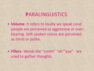 PARALINGUISTICS
• Volume- It refers to loudly we speak.Loud
  people are perceived as aggressive or over-
  bearing. Soft-spoken voices are perceived
  as timid or polite.

• Fillers- Words like “umhh” “ah””aaa” are
  used to gather thoughts.
 