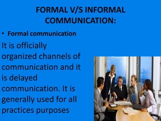 FORMAL V/S INFORMAL
            COMMUNICATION:
• Formal communication
It is officially
organized channels of
communication and it
is delayed
communication. It is
generally used for all
practices purposes
 