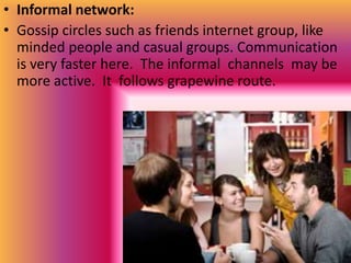 • Informal network:
• Gossip circles such as friends internet group, like
  minded people and casual groups. Communication
  is very faster here. The informal channels may be
  more active. It follows grapewine route.
 