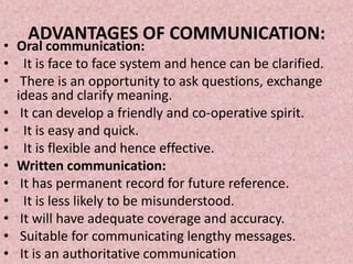 ADVANTAGES OF COMMUNICATION:
• Oral communication:
• It is face to face system and hence can be clarified.
• There is an opportunity to ask questions, exchange
  ideas and clarify meaning.
• It can develop a friendly and co-operative spirit.
• It is easy and quick.
• It is flexible and hence effective.
• Written communication:
• It has permanent record for future reference.
• It is less likely to be misunderstood.
• It will have adequate coverage and accuracy.
• Suitable for communicating lengthy messages.
• It is an authoritative communication
 