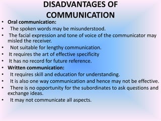 DISADVANTAGES OF
                  COMMUNICATION
• Oral communication:
• The spoken words may be misunderstood.
• The facial expression and tone of voice of the communicator may
  misled the receiver.
• Not suitable for lengthy communication.
• It requires the art of effective specificity
• It has no record for future reference.
• Written communication:
• It requires skill and education for understanding.
• It is also one way communication and hence may not be effective.
• There is no opportunity for the subordinates to ask questions and
  exchange ideas.
• It may not communicate all aspects.
 