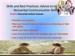 Skills and Best Practices: Advice to Improve
       Nonverbal Communication Skills
  Positive Nonverbal Actions Include:


   • Maintain eye contact.
   • Nod your head to convey that you are listening or that
     you agree.
   • Smile and show interest.
   • Lean forward to show the speaker you are interested.
   • Use a tone of voice that matches your message
 