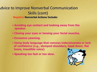 Advice to Improve Nonverbal Communication
                Skills (cont)
       Negative Nonverbal Actions Include:


       • Avoiding eye contact and looking away from the
         speaker.
       • Closing your eyes or tensing your facial muscles.
       • Excessive yawning.
       • Using body language that conveys indecisiveness or lack
        of confidence (e.g., slumped shoulders, head down, flat
        tones, inaudible voice)
       • Speaking too fast or too slow.
 