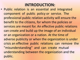 INTRODUCTION:
• Public relation is an essential and integrated
  component of public policy or service. The
  professional public relation activity will ensure the
  benefit to the citizens, for whom the policies or
  services are meant for. An effective public relations
  can create and build up the image of an individual
  or an organization or a nation. At the time of
  adverse publicity or when the organization is under
  crisis an effective public relations can remove the
  "misunderstanding" and can create mutual
  understanding between the organization and the
  public.
 