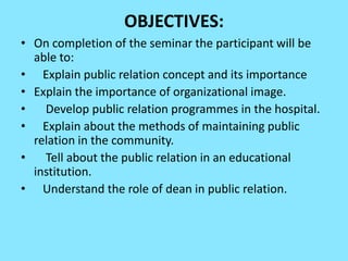 OBJECTIVES:
• On completion of the seminar the participant will be
  able to:
• Explain public relation concept and its importance
• Explain the importance of organizational image.
•   Develop public relation programmes in the hospital.
• Explain about the methods of maintaining public
  relation in the community.
•   Tell about the public relation in an educational
  institution.
• Understand the role of dean in public relation.
 