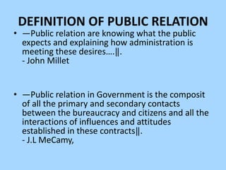 DEFINITION OF PUBLIC RELATION
• ―Public relation are knowing what the public
  expects and explaining how administration is
  meeting these desires….‖.
  - John Millet


• ―Public relation in Government is the composit
  of all the primary and secondary contacts
  between the bureaucracy and citizens and all the
  interactions of influences and attitudes
  established in these contracts‖.
  - J.L MeCamy,
 