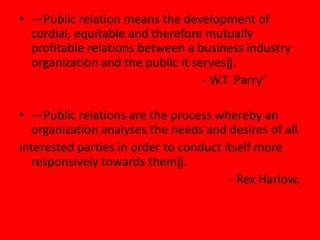 • ―Public relation means the development of
  cordial, equitable and therefore mutually
  profitable relations between a business industry
  organization and the public it serves‖.
                                   - W.T. Parry‘

• ―Public relations are the process whereby an
  organization analyses the needs and desires of all
interested parties in order to conduct itself more
  responsively towards them‖.
                                        - Rex Harlow,
 