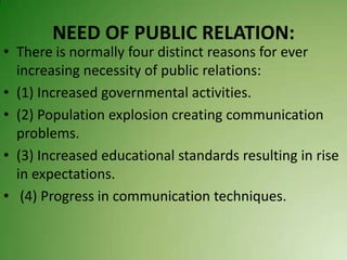 NEED OF PUBLIC RELATION:
• There is normally four distinct reasons for ever
  increasing necessity of public relations:
• (1) Increased governmental activities.
• (2) Population explosion creating communication
  problems.
• (3) Increased educational standards resulting in rise
  in expectations.
• (4) Progress in communication techniques.
 