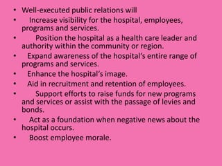 • Well-executed public relations will
•   Increase visibility for the hospital, employees,
  programs and services.
•     Position the hospital as a health care leader and
  authority within the community or region.
• Expand awareness of the hospital‘s entire range of
  programs and services.
• Enhance the hospital‘s image.
• Aid in recruitment and retention of employees.
•     Support efforts to raise funds for new programs
  and services or assist with the passage of levies and
  bonds.
•   Act as a foundation when negative news about the
  hospital occurs.
•   Boost employee morale.
 