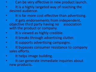 •       Can be very effective in new product launch.
•       It is a highly targeted way of reaching the
    desired audience.
•       It is far more cost effective than advertising.
•       It gets endorsements from independent,
    objective third party having no association
    with the product or company.
•       It is viewed as highly credible.
•       It breaks through advertising clutter.
•       It supports advertising campaigns.
•       It bypasses consumer resistance to company
    sales efforts.
•       It helps image building.
•       It can generate immediate inquiries about
    new products.
 