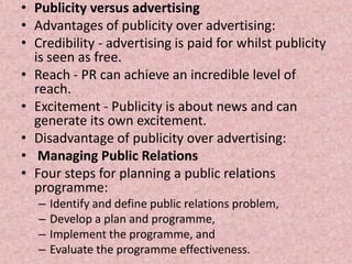 • Publicity versus advertising
• Advantages of publicity over advertising:
• Credibility - advertising is paid for whilst publicity
  is seen as free.
• Reach - PR can achieve an incredible level of
  reach.
• Excitement - Publicity is about news and can
  generate its own excitement.
• Disadvantage of publicity over advertising:
• Managing Public Relations
• Four steps for planning a public relations
  programme:
   –   Identify and define public relations problem,
   –   Develop a plan and programme,
   –   Implement the programme, and
   –   Evaluate the programme effectiveness.
 