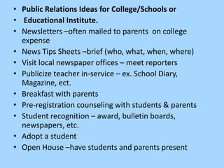 • Public Relations Ideas for College/Schools or
• Educational Institute.
• Newsletters –often mailed to parents on college
  expense
• News Tips Sheets –brief (who, what, when, where)
• Visit local newspaper offices – meet reporters
• Publicize teacher in-service – ex. School Diary,
  Magazine, ect.
• Breakfast with parents
• Pre-registration counseling with students & parents
• Student recognition – award, bulletin boards,
  newspapers, etc.
• Adopt a student
• Open House –have students and parents present
 