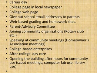 •   Career day
•   College page in local newspaper
•   College web page
•   Give out school email addresses to parents
•   Web-based grading and homework sites.
•   Parent-Advisory Committee
•   Joining community organizations (Rotary club
    etc.)
•   Speaking at community meetings (Homeowner’s
    Association meetings)
•   College-based enterprises
•   After-college day care
•   Opening the building after hours for community
    use (scout meetings, computer lab use, library
    use)
•
 