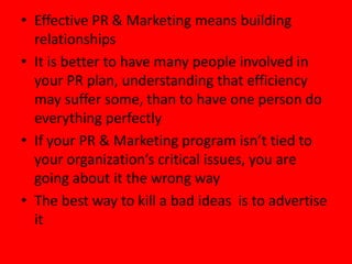 • Effective PR & Marketing means building
  relationships
• It is better to have many people involved in
  your PR plan, understanding that efficiency
  may suffer some, than to have one person do
  everything perfectly
• If your PR & Marketing program isn’t tied to
  your organization’s critical issues, you are
  going about it the wrong way
• The best way to kill a bad ideas is to advertise
  it
 