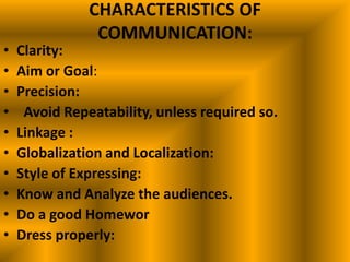 CHARACTERISTICS OF
                COMMUNICATION:
•   Clarity:
•   Aim or Goal:
•   Precision:
•    Avoid Repeatability, unless required so.
•   Linkage :
•   Globalization and Localization:
•   Style of Expressing:
•   Know and Analyze the audiences.
•   Do a good Homewor
•   Dress properly:
 
