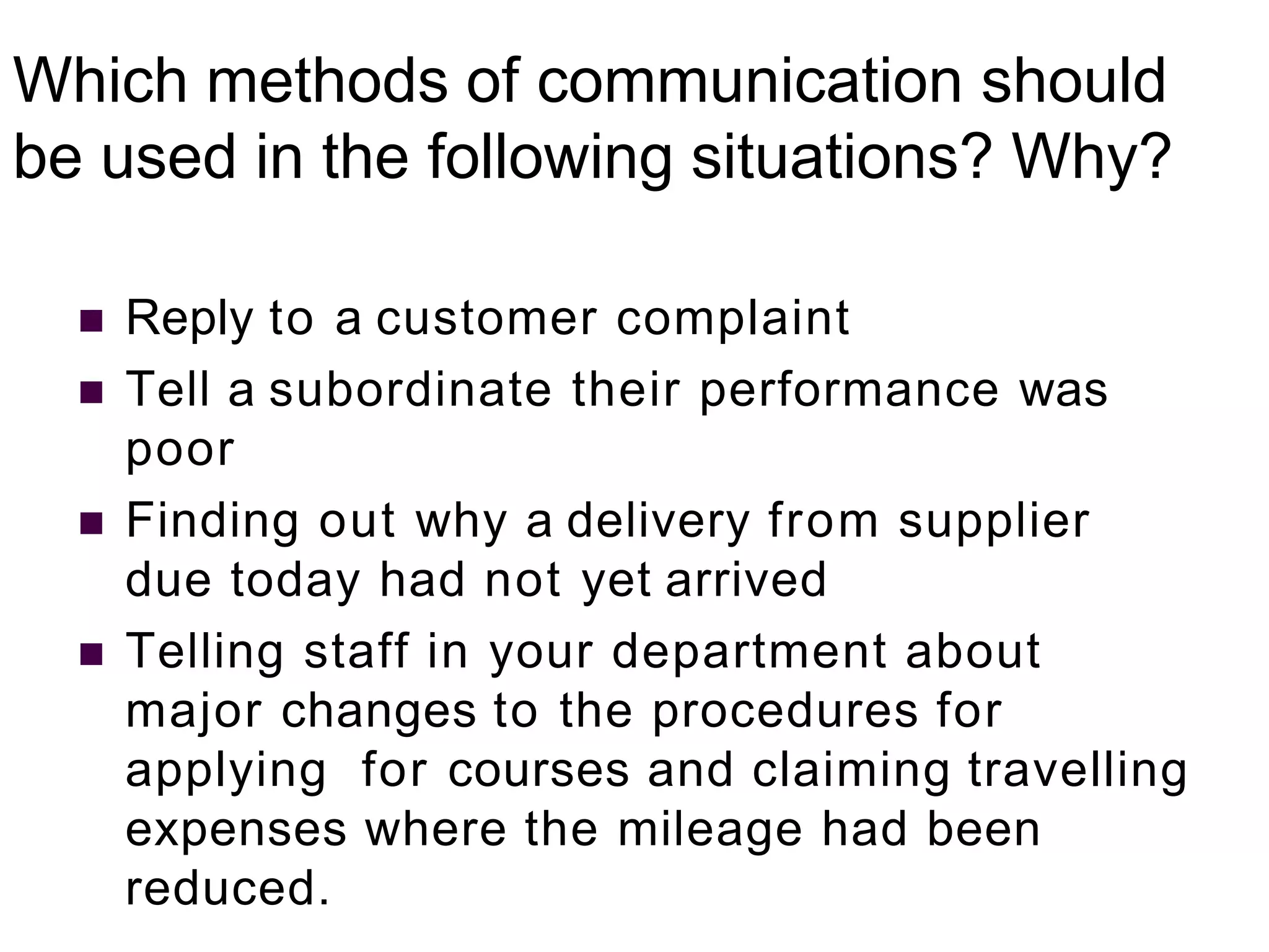 Which methods of communication should
be used in the following situations? Why?
 Reply to a customer complaint
 Tell a subordinate their performance was
poor
 Finding out why a delivery from supplier
due today had not yet arrived
 Telling staff in your department about
major changes to the procedures for
applying for courses and claiming travelling
expenses where the mileage had been
reduced.
 