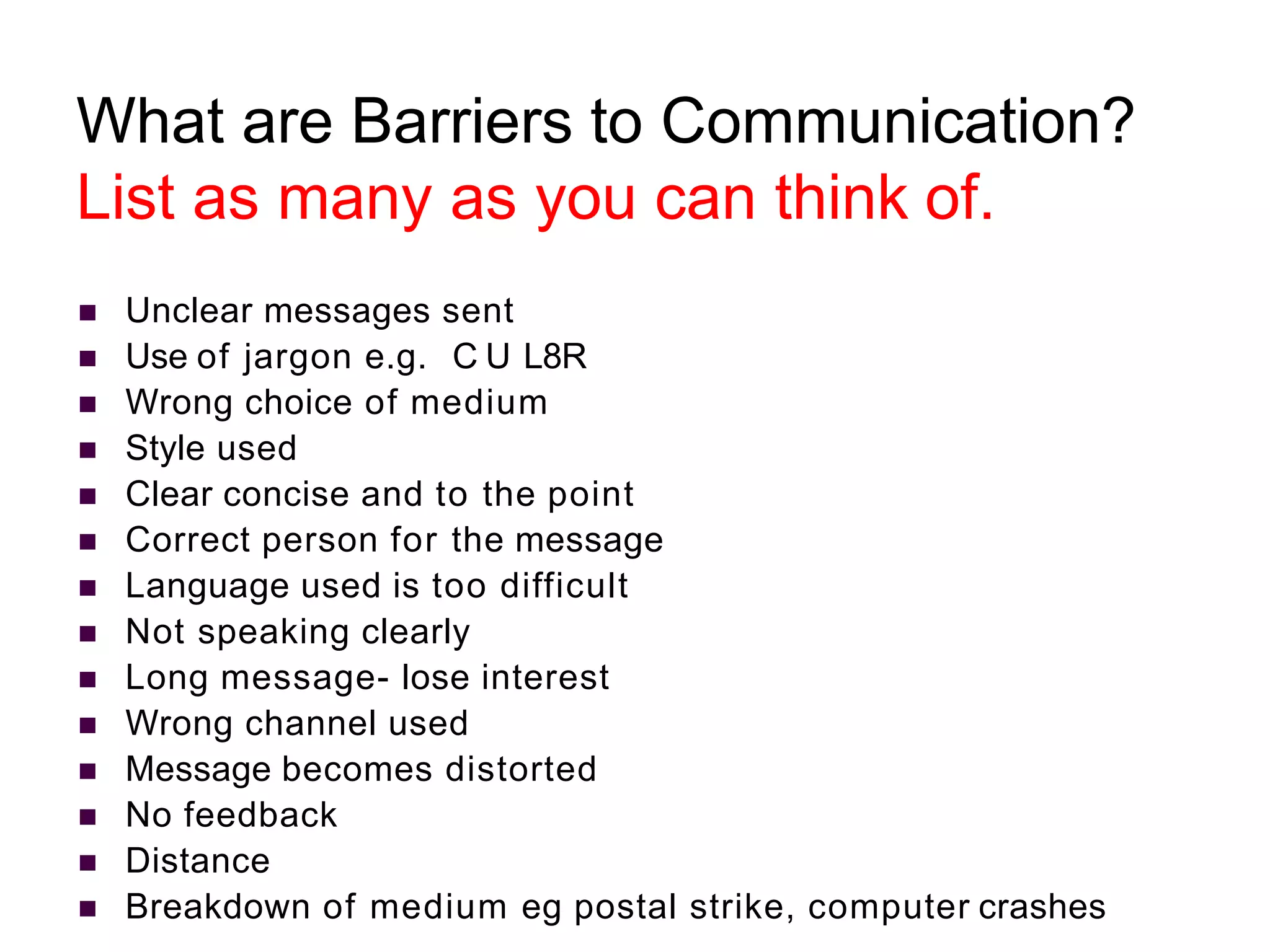 What are Barriers to Communication?
List as many as you can think of.
 Unclear messages sent
 Use of jargon e.g. C U L8R
 Wrong choice of medium
 Style used
 Clear concise and to the point
 Correct person for the message
 Language used is too difficult
 Not speaking clearly
 Long message- lose interest
 Wrong channel used
 Message becomes distorted
 No feedback
 Distance
 Breakdown of medium eg postal strike, computer crashes
 