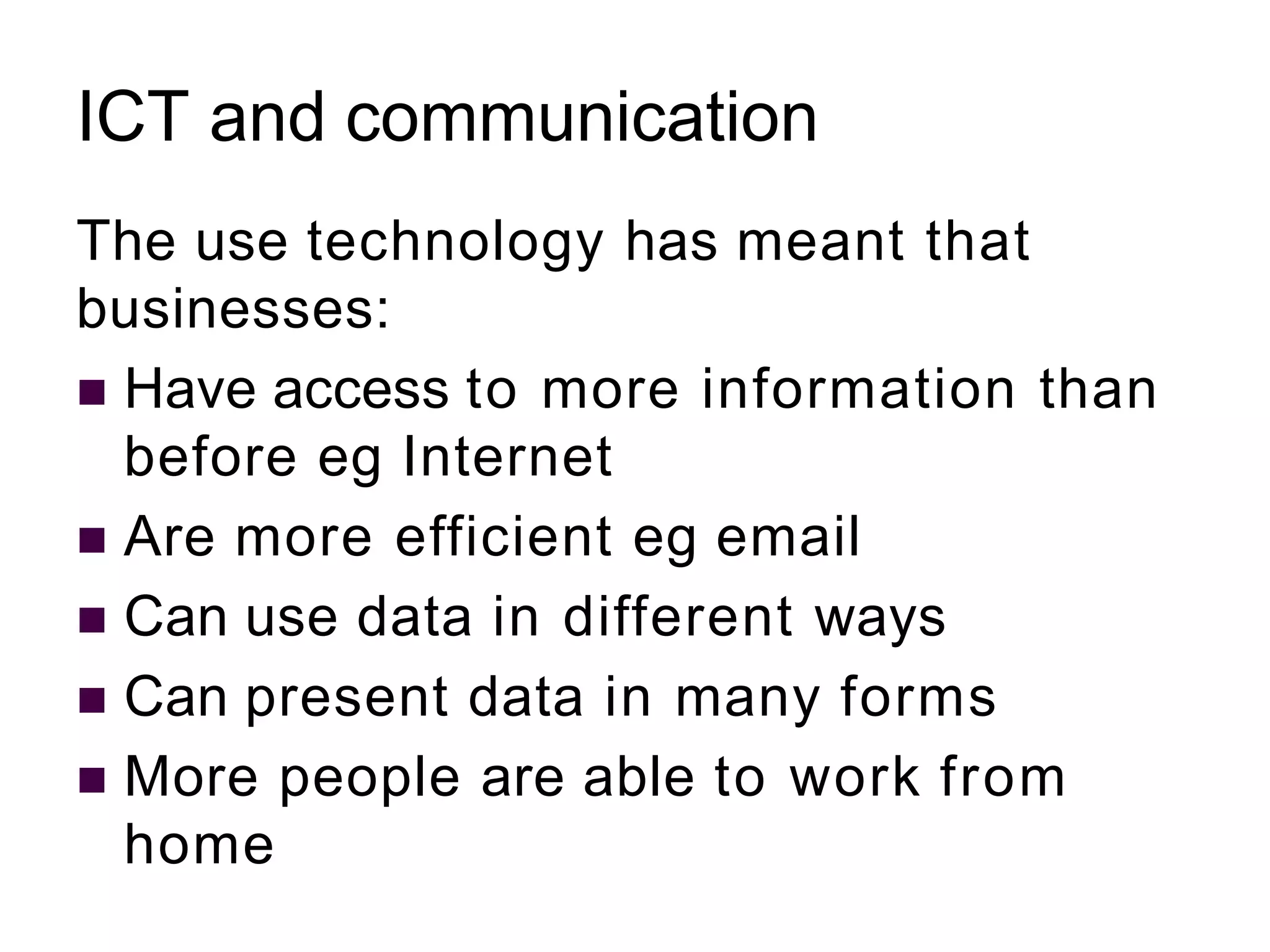 ICT and communication
The use technology has meant that
businesses:
 Have access to more information than
before eg Internet
 Are more efficient eg email
 Can use data in different ways
 Can present data in many forms
 More people are able to work from
home
 