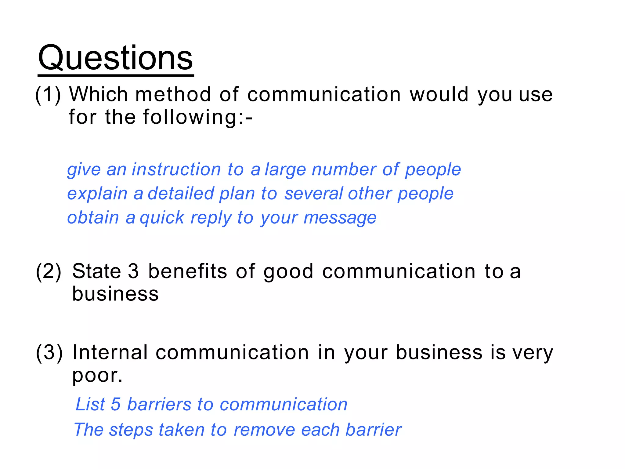 Questions
(1) Which method of communication would you use
for the following:-
give an instruction to a large number of people
explain a detailed plan to several other people
obtain a quick reply to your message
(2) State 3 benefits of good communication to a
business
(3) Internal communication in your business is very
poor.
List 5 barriers to communication
The steps taken to remove each barrier
 