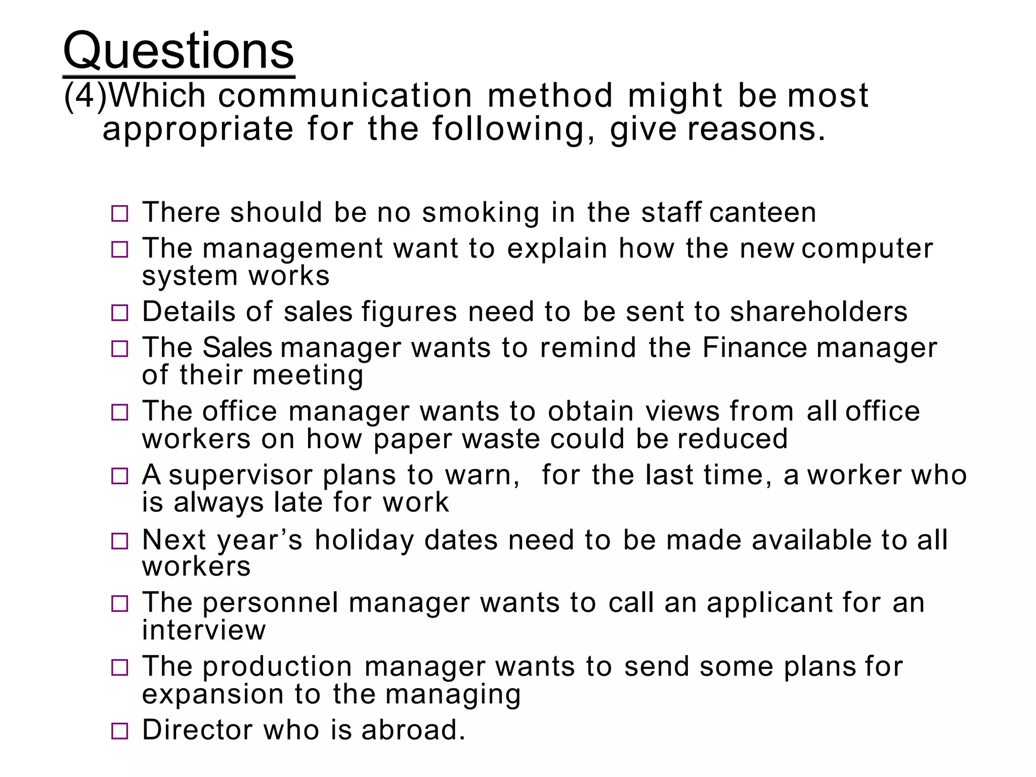 Questions
(4)Which communication method might be most
appropriate for the following, give reasons.
 There should be no smoking in the staff canteen
 The management want to explain how the new computer
system works
 Details of sales figures need to be sent to shareholders
 The Sales manager wants to remind the Finance manager
of their meeting
 The office manager wants to obtain views from all office
workers on how paper waste could be reduced
 A supervisor plans to warn, for the last time, a worker who
is always late for work
 Next year’s holiday dates need to be made available to all
workers
 The personnel manager wants to call an applicant for an
interview
 The production manager wants to send some plans for
expansion to the managing
 Director who is abroad.
 