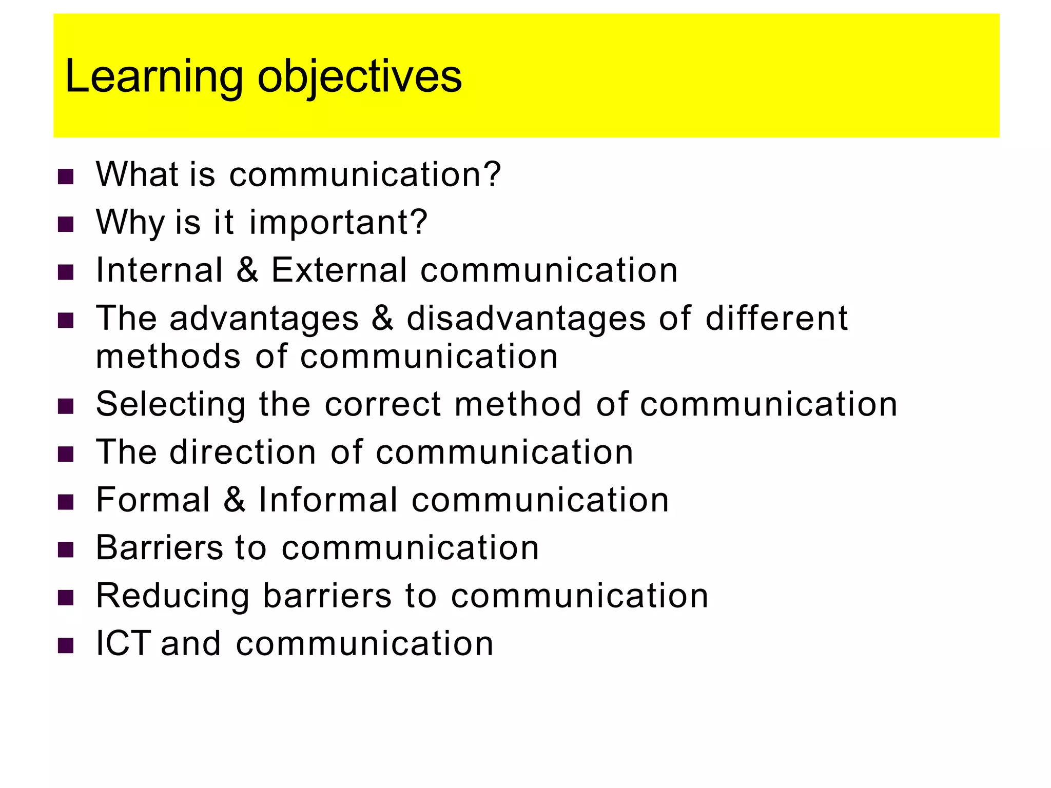 Learning objectives
 What is communication?
 Why is it important?
 Internal & External communication
 The advantages & disadvantages of different
methods of communication
 Selecting the correct method of communication
 The direction of communication
 Formal & Informal communication
 Barriers to communication
 Reducing barriers to communication
 ICT and communication
 