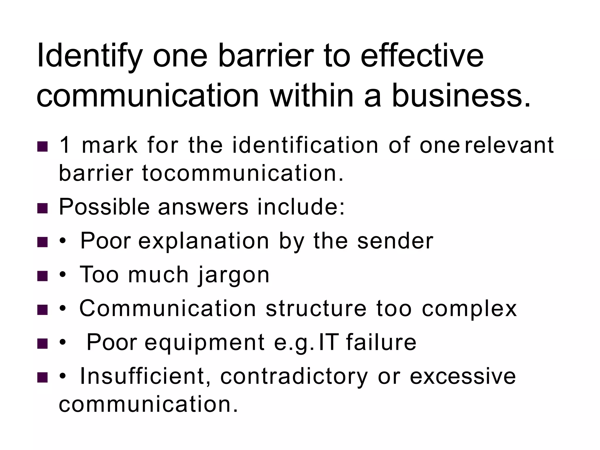 Identify one barrier to effective
communication within a business.
 1 mark for the identification of one relevant
barrier tocommunication.
 Possible answers include:
 • Poor explanation by the sender
 • Too much jargon
 • Communication structure too complex
 • Poor equipment e.g.IT failure
 • Insufficient, contradictory or excessive
communication.
 