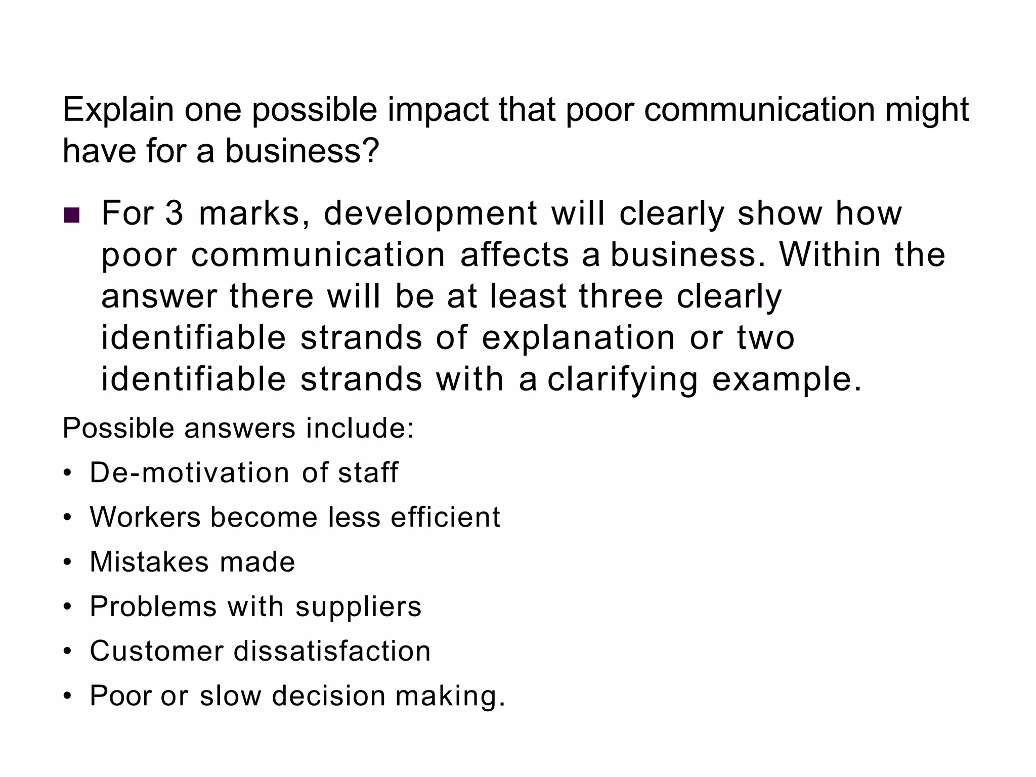 Explain one possible impact that poor communication might
have for a business?
 For 3 marks, development will clearly show how
poor communication affects a business. Within the
answer there will be at least three clearly
identifiable strands of explanation or two
identifiable strands with a clarifying example.
Possible answers include:
• De-motivation of staff
• Workers become less efficient
• Mistakes made
• Problems with suppliers
• Customer dissatisfaction
• Poor or slow decision making.
 