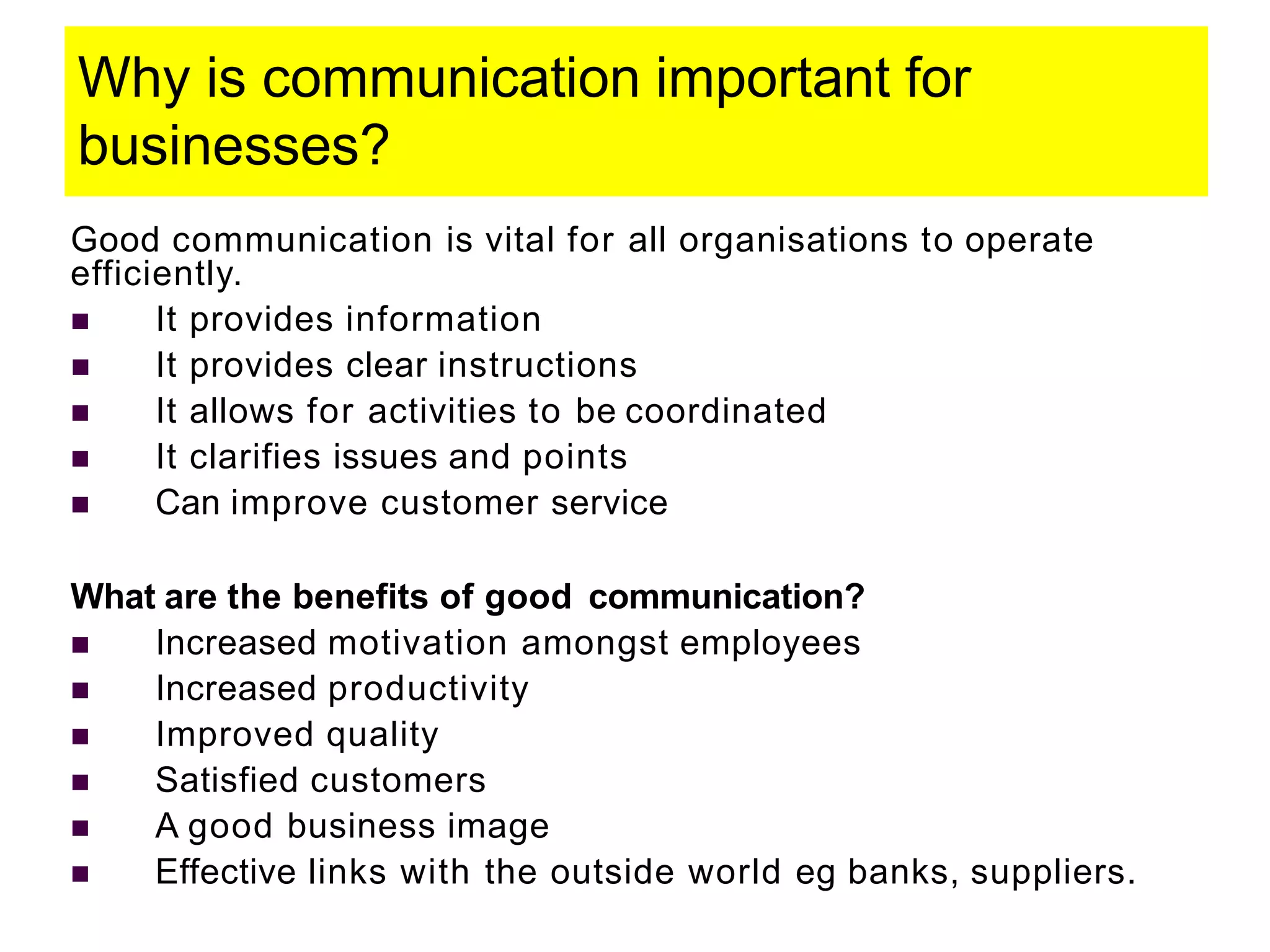 Why is communication important for
businesses?
Good communication is vital for all organisations to operate
efficiently.
 It provides information
 It provides clear instructions
 It allows for activities to be coordinated
 It clarifies issues and points
 Can improve customer service
What are the benefits of good communication?
 Increased motivation amongst employees
 Increased productivity
 Improved quality
 Satisfied customers
 A good business image
 Effective links with the outside world eg banks, suppliers.
 