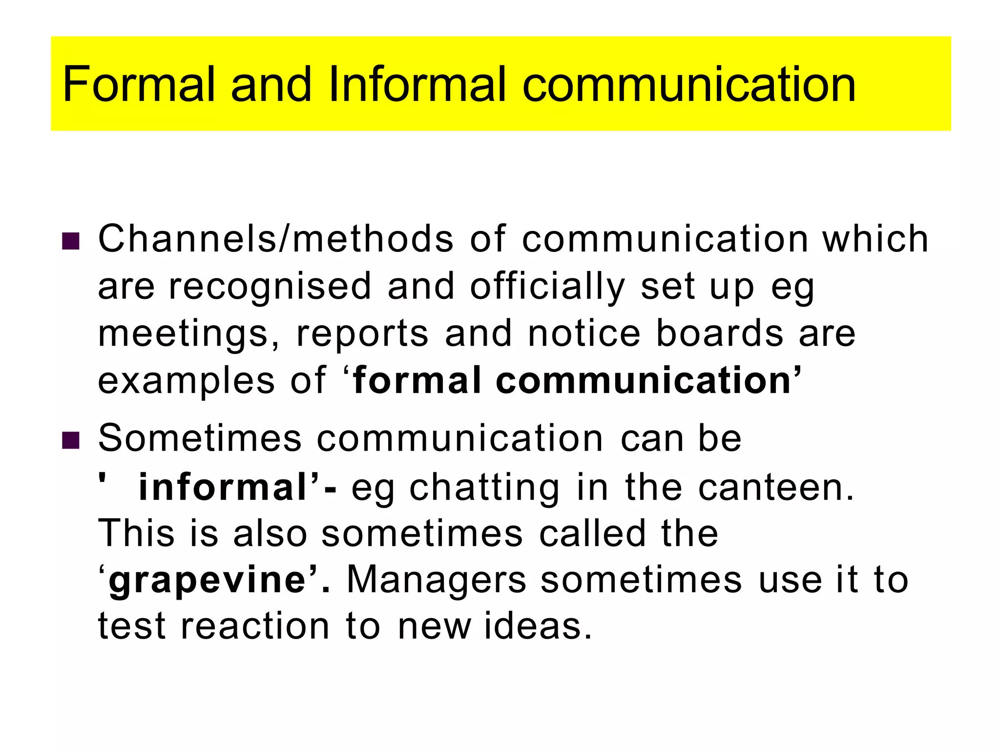 Formal and Informal communication
 Channels/methods of communication which
are recognised and officially set up eg
meetings, reports and notice boards are
examples of ‘formal communication’
 Sometimes communication can be
' informal’- eg chatting in the canteen.
This is also sometimes called the
‘grapevine’. Managers sometimes use it to
test reaction to new ideas.
 