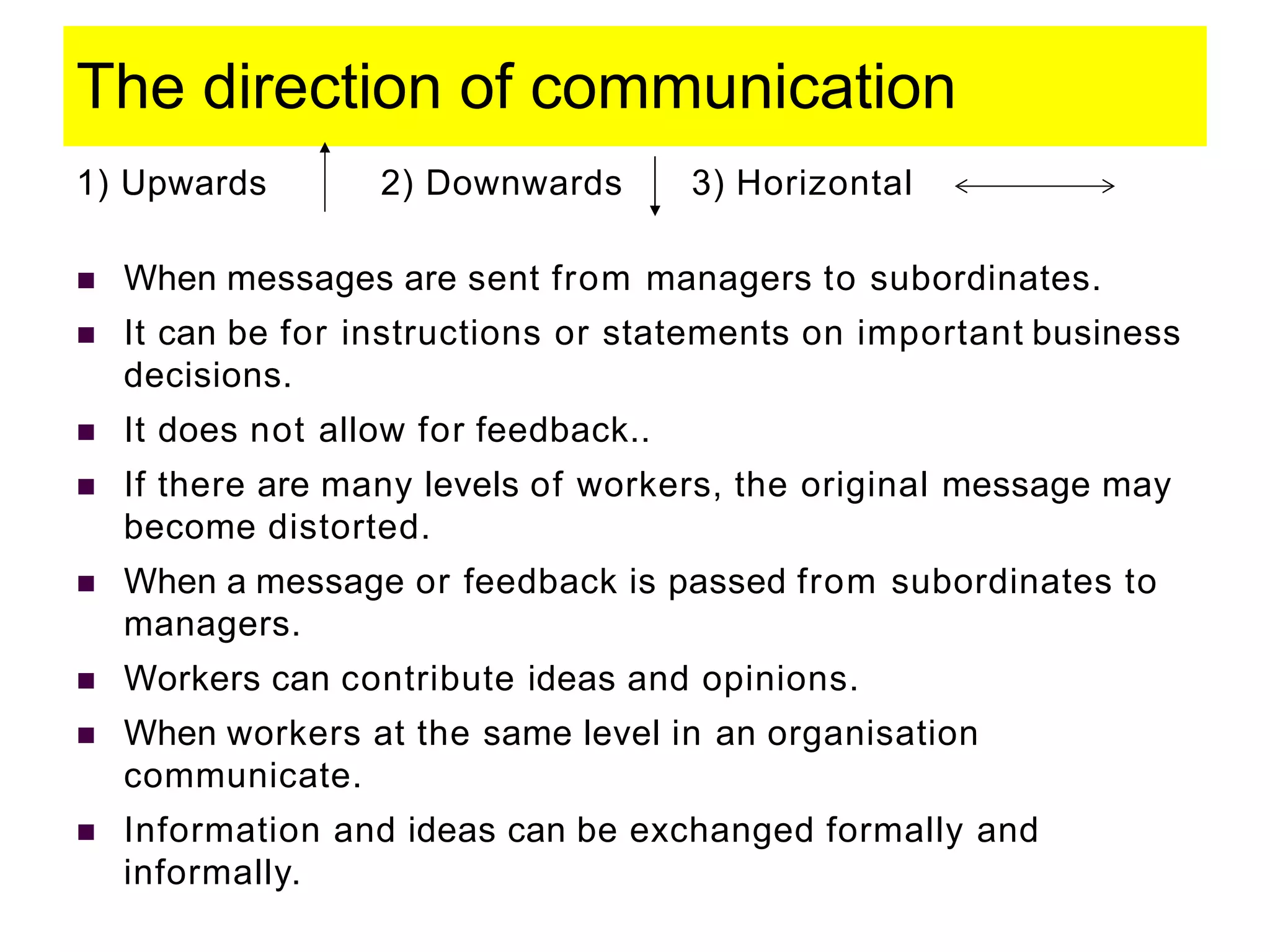The direction of communication
1) Upwards 2) Downwards 3) Horizontal
 When messages are sent from managers to subordinates.
 It can be for instructions or statements on important business
decisions.
 It does not allow for feedback..
 If there are many levels of workers, the original message may
become distorted.
 When a message or feedback is passed from subordinates to
managers.
 Workers can contribute ideas and opinions.
 When workers at the same level in an organisation
communicate.
 Information and ideas can be exchanged formally and
informally.
 