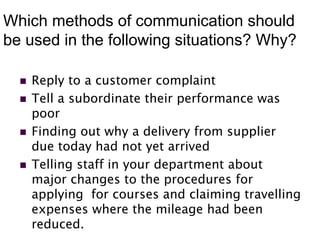 Which methods of communication should
be used in the following situations? Why?
 Reply to a customer complaint
 Tell a subordinate their performance was
poor
 Finding out why a delivery from supplier
due today had not yet arrived
 Telling staff in your department about
major changes to the procedures for
applying for courses and claiming travelling
expenses where the mileage had been
reduced.
 