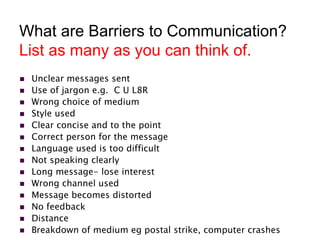 What are Barriers to Communication?
List as many as you can think of.
 Unclear messages sent
 Use of jargon e.g. C U L8R
 Wrong choice of medium
 Style used
 Clear concise and to the point
 Correct person for the message
 Language used is too difficult
 Not speaking clearly
 Long message- lose interest
 Wrong channel used
 Message becomes distorted
 No feedback
 Distance
 Breakdown of medium eg postal strike, computer crashes
 