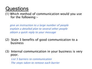Questions
(1) Which method of communication would you use
for the following:-
give an instruction to a large number of people
explain a detailed plan to several other people
obtain a quick reply to your message
(2) State 3 benefits of good communication to a
business
(3) Internal communication in your business is very
poor.
List 5 barriers to communication
The steps taken to remove each barrier
 